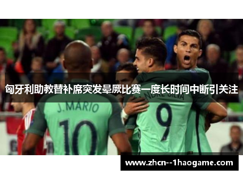 匈牙利助教替补席突发晕厥比赛一度长时间中断引关注