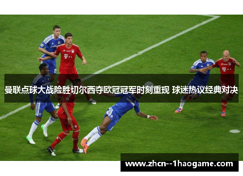 曼联点球大战险胜切尔西夺欧冠冠军时刻重现 球迷热议经典对决 曼联点球大战险胜切尔西夺欧冠冠军时刻重现 球迷热议经典对决