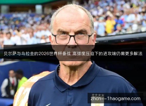 贝尔萨与乌拉圭的2026世界杯备战 高强度压迫下的进攻端仍需更多解法 贝尔萨与乌拉圭的2026世界杯备战 高强度压迫下的进攻端仍需更多解法